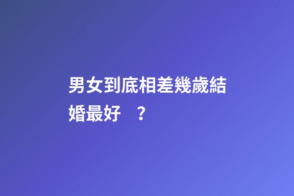男女到底相差幾歲結婚最好？